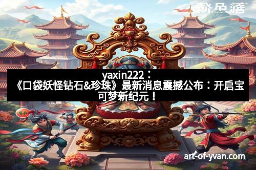 yaxin222：《口袋妖怪钻石&珍珠》最新消息震撼公布：开启宝可梦新纪元！